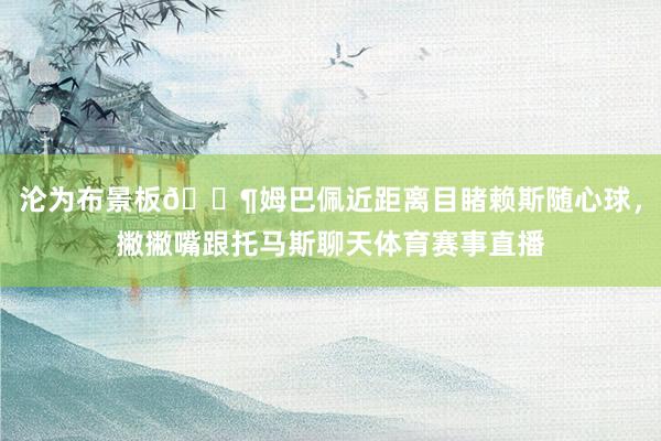 沦为布景板😶姆巴佩近距离目睹赖斯随心球，撇撇嘴跟托马斯聊天体育赛事直播