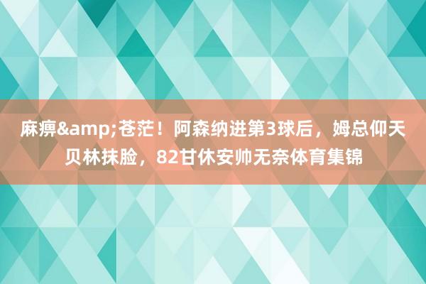 麻痹&苍茫！阿森纳进第3球后，姆总仰天贝林抹脸，82甘休安帅无奈体育集锦