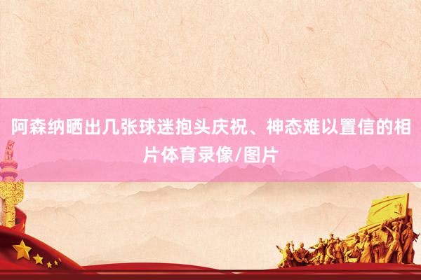 阿森纳晒出几张球迷抱头庆祝、神态难以置信的相片体育录像/图片