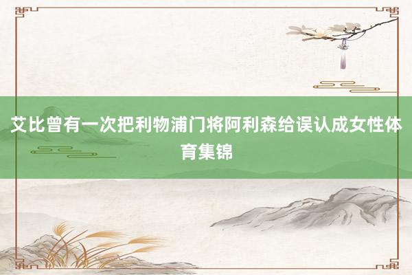 艾比曾有一次把利物浦门将阿利森给误认成女性体育集锦