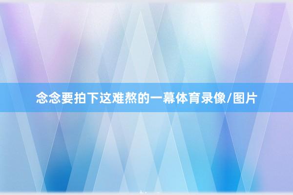 念念要拍下这难熬的一幕体育录像/图片