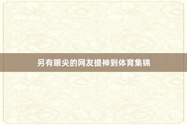 另有眼尖的网友提神到体育集锦