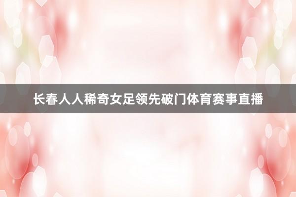 长春人人稀奇女足领先破门体育赛事直播