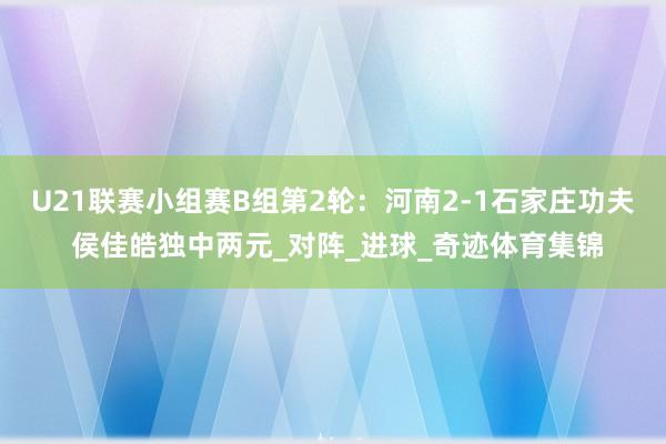 U21联赛小组赛B组第2轮：河南2-1石家庄功夫 侯佳皓独中两元_对阵_进球_奇迹体育集锦
