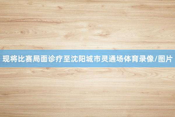 现将比赛局面诊疗至沈阳城市灵通场体育录像/图片