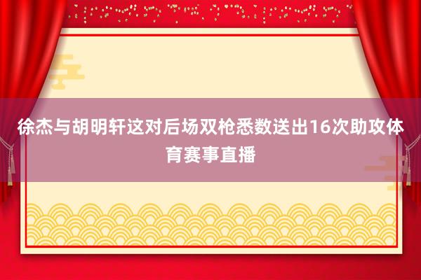 徐杰与胡明轩这对后场双枪悉数送出16次助攻体育赛事直播