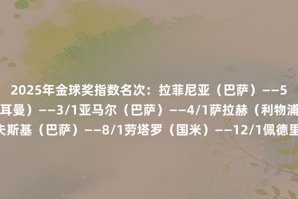 　　2025年金球奖指数名次：　　拉菲尼亚（巴萨）——5/4　　登贝莱（巴黎圣日耳曼）——3/1　　亚马尔（巴萨）——4/1　　萨拉赫（利物浦）——6/1　　莱万多夫斯基（巴萨）——8/1　　劳塔罗（国米）——12/1　　佩德里（巴萨）——12/1　　姆巴佩（皇马）——20/1　　赖斯（阿森纳）——25/1　　克瓦拉茨赫利亚（巴黎圣日耳曼）——50/1体育录像/图片