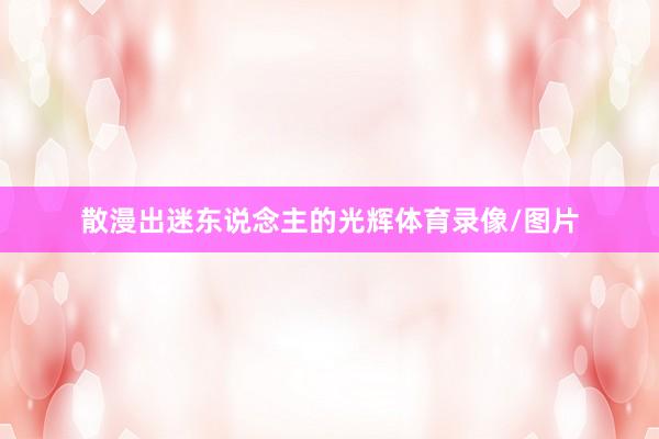 散漫出迷东说念主的光辉体育录像/图片