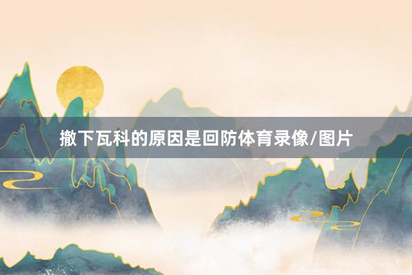 撤下瓦科的原因是回防体育录像/图片