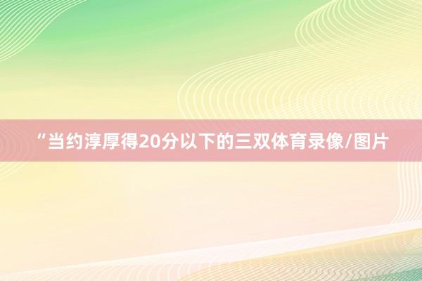 “当约淳厚得20分以下的三双体育录像/图片