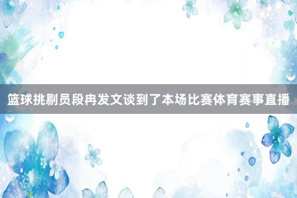 篮球挑剔员段冉发文谈到了本场比赛体育赛事直播