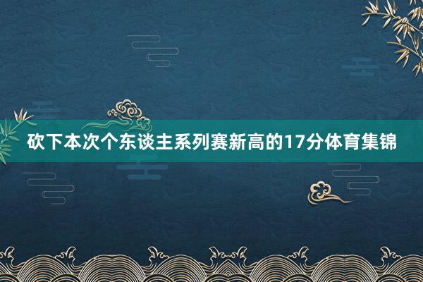 砍下本次个东谈主系列赛新高的17分体育集锦