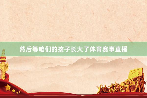 然后等咱们的孩子长大了体育赛事直播