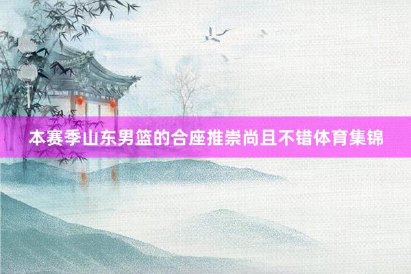 本赛季山东男篮的合座推崇尚且不错体育集锦