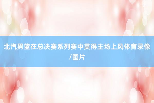 北汽男篮在总决赛系列赛中莫得主场上风体育录像/图片