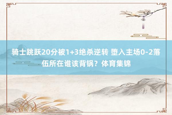 骑士跳跃20分被1+3绝杀逆转 堕入主场0-2落伍所在谁该背锅？体育集锦