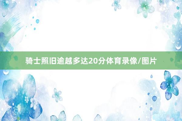 骑士照旧逾越多达20分体育录像/图片