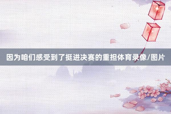 因为咱们感受到了挺进决赛的重担体育录像/图片