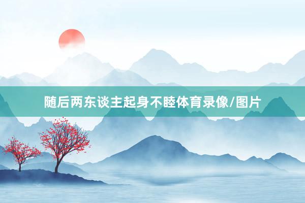 随后两东谈主起身不睦体育录像/图片