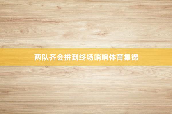 两队齐会拼到终场哨响体育集锦