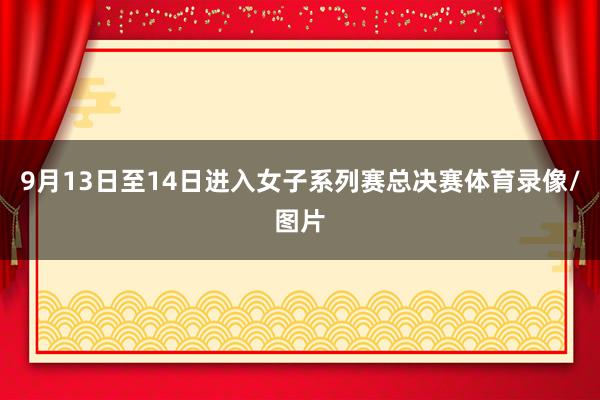 9月13日至14日进入女子系列赛总决赛体育录像/图片