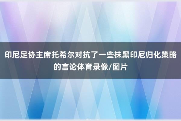 印尼足协主席托希尔对抗了一些抹黑印尼归化策略的言论体育录像/图片