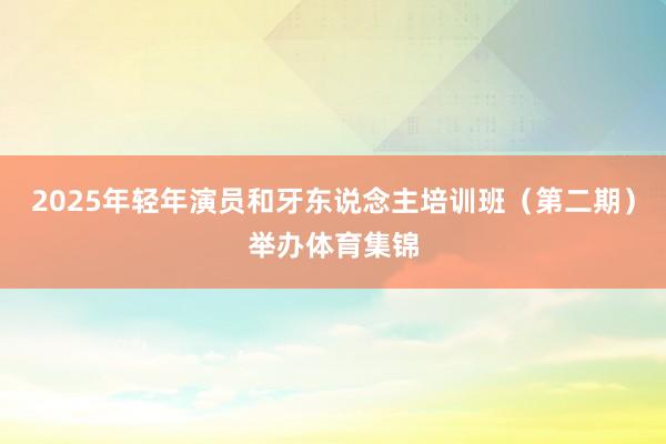 2025年轻年演员和牙东说念主培训班(第二期)举办体育集锦
