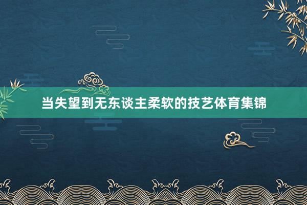 当失望到无东谈主柔软的技艺体育集锦