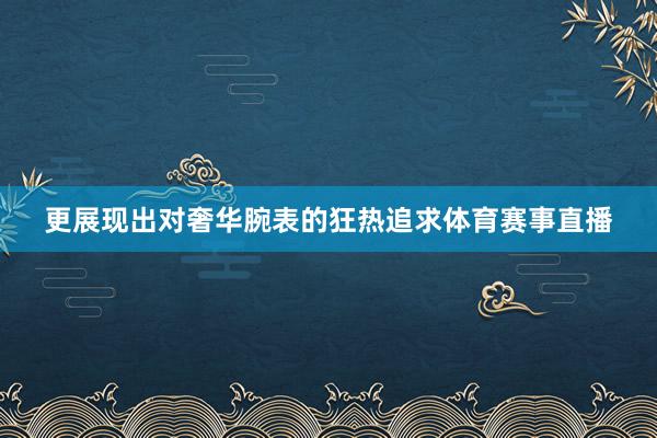 更展现出对奢华腕表的狂热追求体育赛事直播