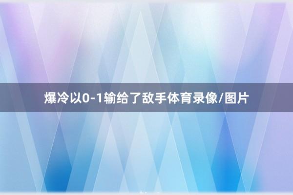 爆冷以0-1输给了敌手体育录像/图片