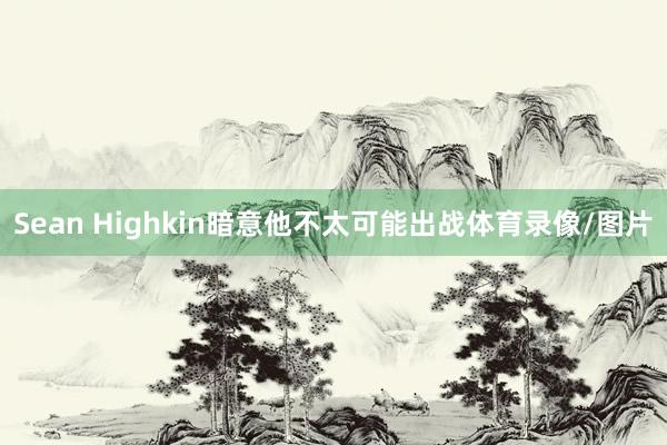 Sean Highkin暗意他不太可能出战体育录像/图片