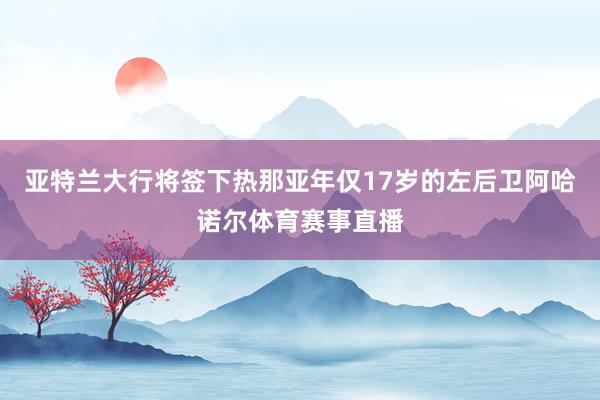 亚特兰大行将签下热那亚年仅17岁的左后卫阿哈诺尔体育赛事直播