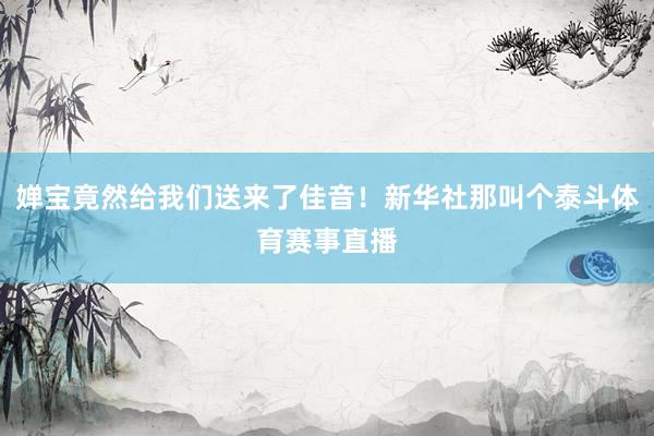 婵宝竟然给我们送来了佳音！新华社那叫个泰斗体育赛事直播