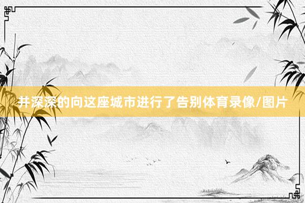 并深深的向这座城市进行了告别体育录像/图片