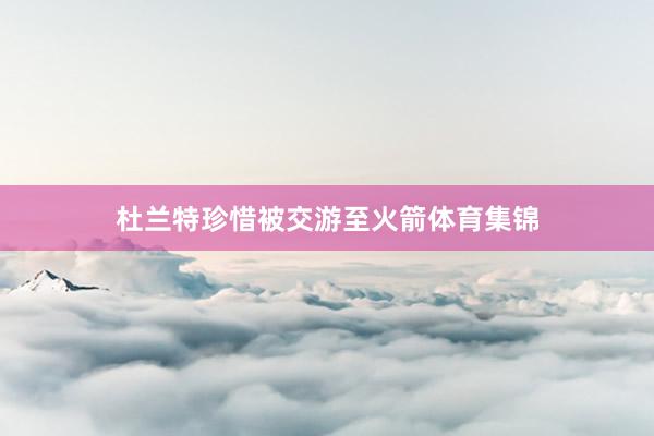 杜兰特珍惜被交游至火箭体育集锦