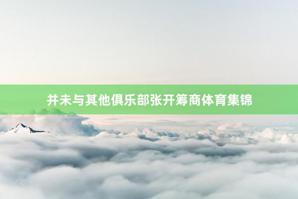 并未与其他俱乐部张开筹商体育集锦