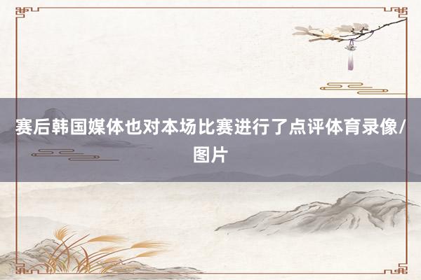 赛后韩国媒体也对本场比赛进行了点评体育录像/图片