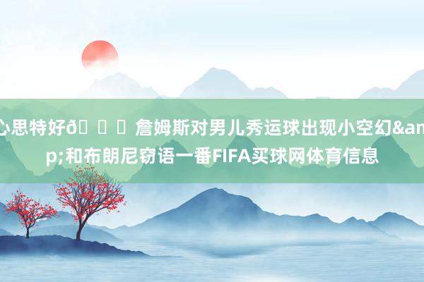 心思特好😎詹姆斯对男儿秀运球出现小空幻&和布朗尼窃语一番FIFA买球网体育信息