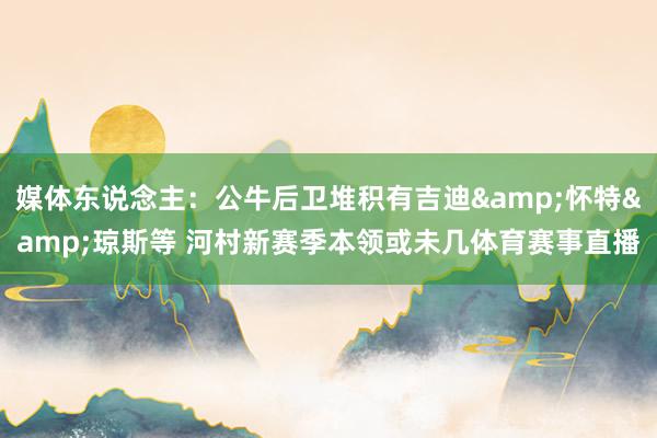 媒体东说念主：公牛后卫堆积有吉迪&怀特&琼斯等 河村新赛季本领或未几体育赛事直播