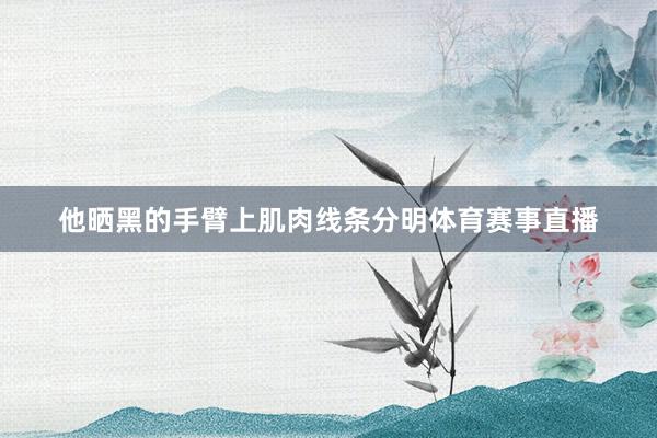 他晒黑的手臂上肌肉线条分明体育赛事直播