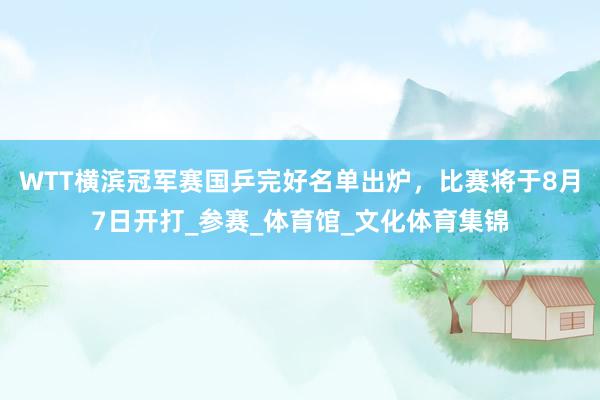 WTT横滨冠军赛国乒完好名单出炉，比赛将于8月7日开打_参赛_体育馆_文化体育集锦