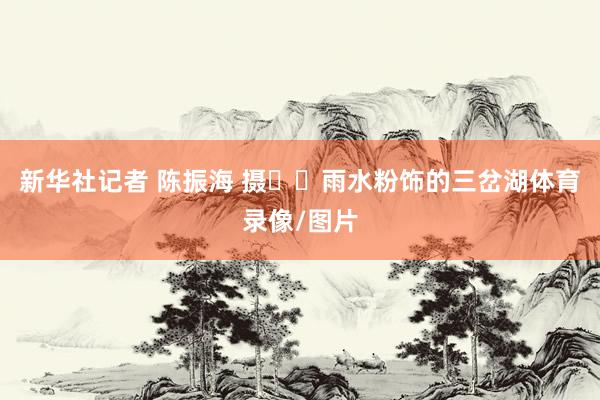 新华社记者 陈振海 摄  雨水粉饰的三岔湖体育录像/图片