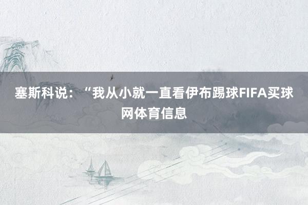 塞斯科说：“我从小就一直看伊布踢球FIFA买球网体育信息