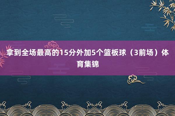 拿到全场最高的15分外加5个篮板球（3前场）体育集锦
