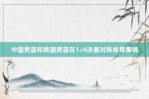 中国男篮和韩国男篮在1/4决赛对阵体育集锦