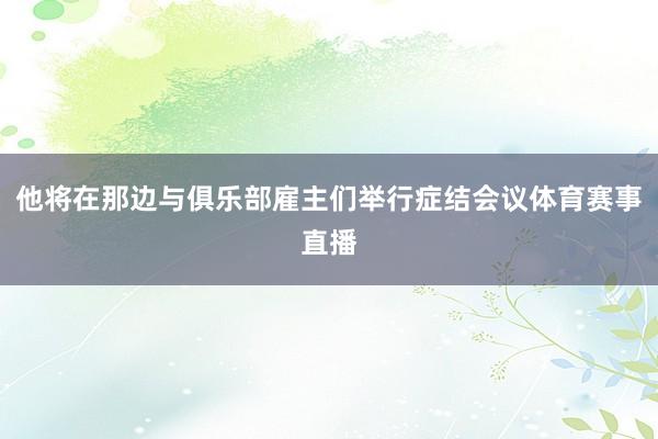 他将在那边与俱乐部雇主们举行症结会议体育赛事直播