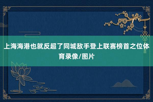 上海海港也就反超了同城敌手登上联赛榜首之位体育录像/图片