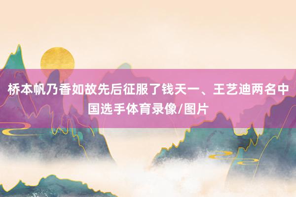 桥本帆乃香如故先后征服了钱天一、王艺迪两名中国选手体育录像/图片