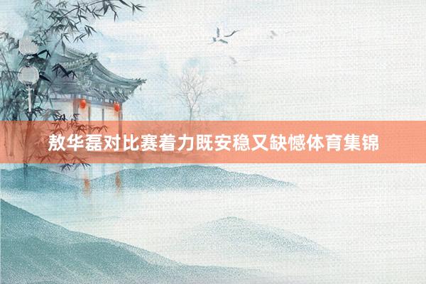 敖华磊对比赛着力既安稳又缺憾体育集锦