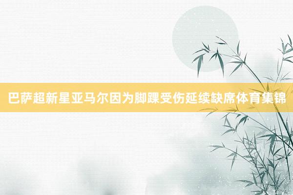 巴萨超新星亚马尔因为脚踝受伤延续缺席体育集锦